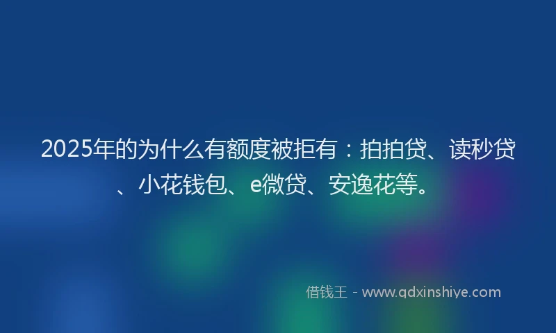2025年的为什么有额度被拒有：拍拍贷、读秒贷、小花钱包、e微贷、安逸花等。