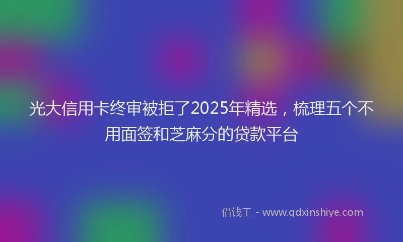 光大信用卡终审被拒了2025年精选，梳理五个不用面签和芝麻分的贷款平台