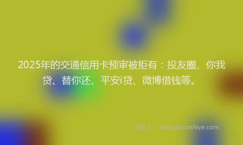 2025年的交通信用卡预审被拒有：投友圈、你我贷、替你还、平安i贷、微博借钱等。