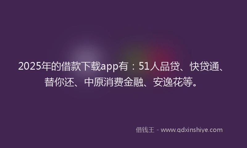 2025年的借款下载app有：51人品贷、快贷通、替你还、中原消费金融、安逸花等。