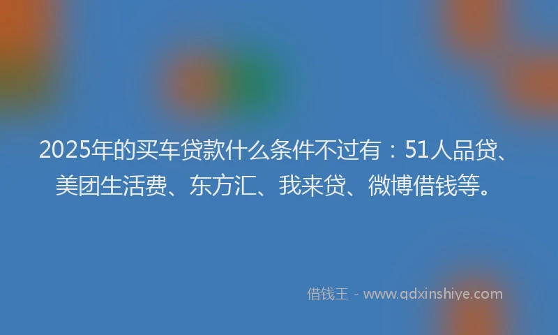 2025年的买车贷款什么条件不过有：51人品贷、美团生活费、东方汇、我来贷、微博借钱等。