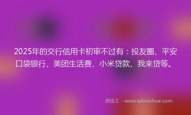 2025年的交行信用卡初审不过有：投友圈、平安口袋银行、美团生活费、小米贷款、我来贷等。