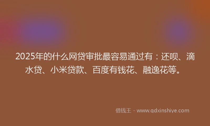 2025年的什么网贷审批最容易通过有：还呗、滴水贷、小米贷款、百度有钱花、融逸花等。