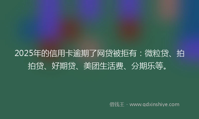 2025年的信用卡逾期了网贷被拒有：微粒贷、拍拍贷、好期贷、美团生活费、分期乐等。