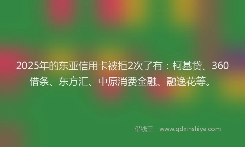 2025年的东亚信用卡被拒2次了有：柯基贷、360借条、东方汇、中原消费金融、融逸花等。