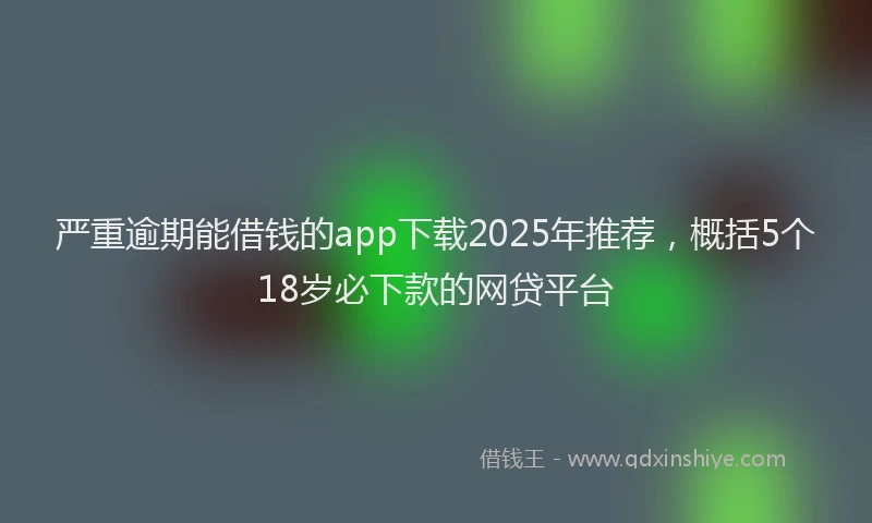 严重逾期能借钱的app下载2025年推荐，概括5个18岁必下款的网贷平台