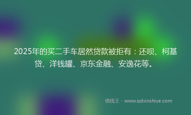 2025年的买二手车居然贷款被拒有：还呗、柯基贷、洋钱罐、京东金融、安逸花等。