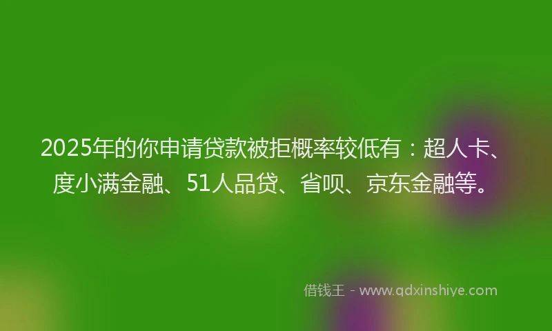 2025年的你申请贷款被拒概率较低有：超人卡、度小满金融、51人品贷、省呗、京东金融等。