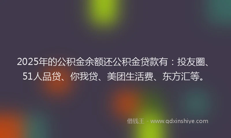 2025年的公积金余额还公积金贷款有：投友圈、51人品贷、你我贷、美团生活费、东方汇等。