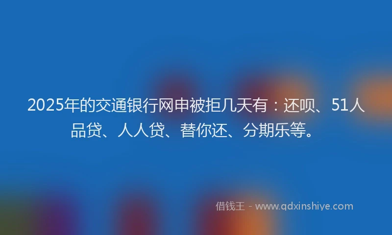 2025年的交通银行网申被拒几天有：还呗、51人品贷、人人贷、替你还、分期乐等。
