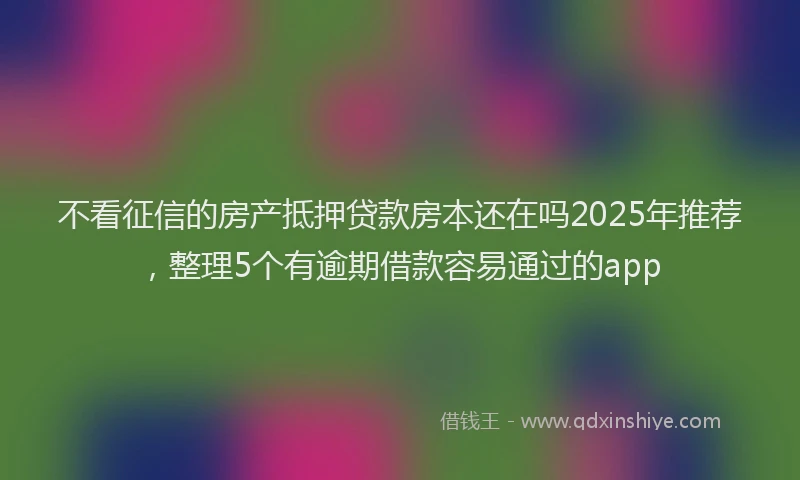 不看征信的房产抵押贷款房本还在吗2025年推荐，整理5个有逾期借款容易通过的app