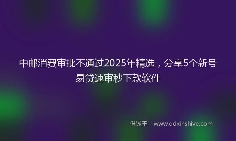 中邮消费审批不通过2025年精选，分享5个新号易贷速审秒下款软件
