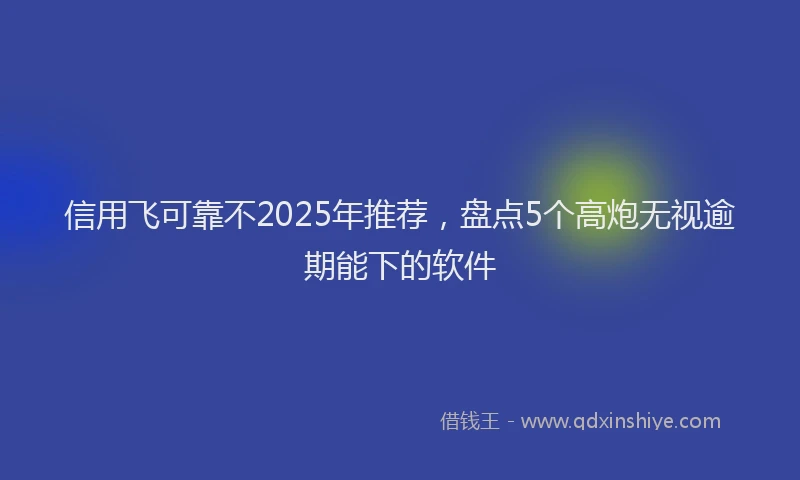 信用飞可靠不2025年推荐，盘点5个高炮无视逾期能下的软件