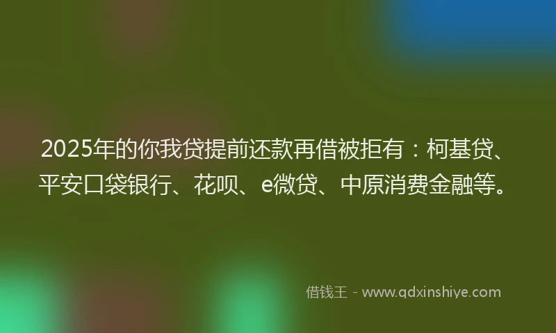 2025年的你我贷提前还款再借被拒有：柯基贷、平安口袋银行、花呗、e微贷、中原消费金融等。
