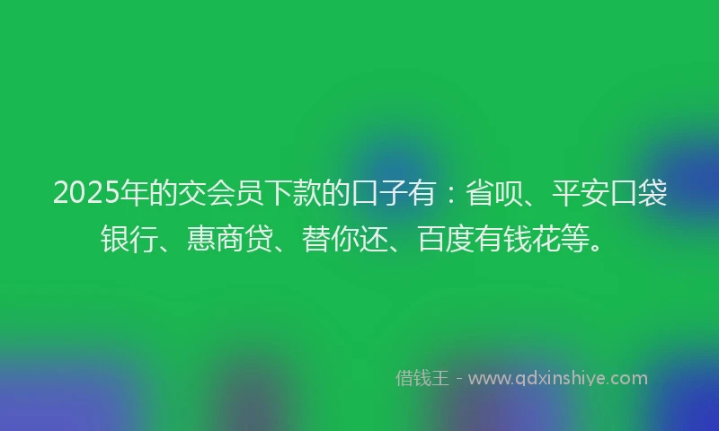 2025年的交会员下款的口子有：省呗、平安口袋银行、惠商贷、替你还、百度有钱花等。