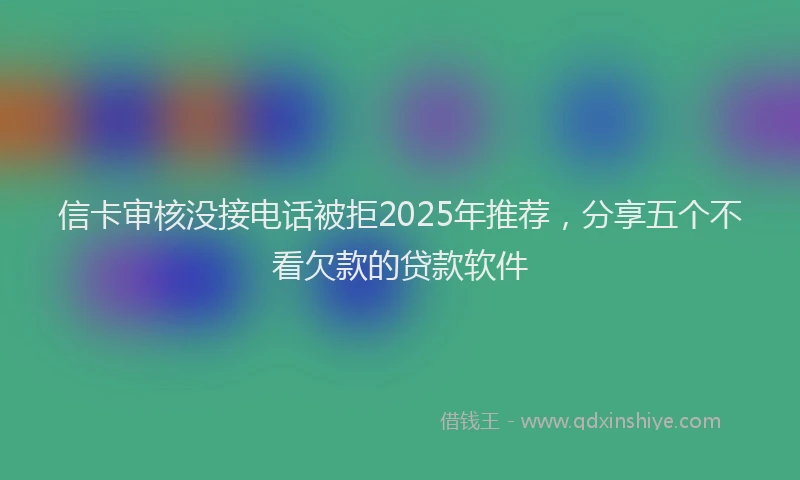 信卡审核没接电话被拒2025年推荐，分享五个不看欠款的贷款软件