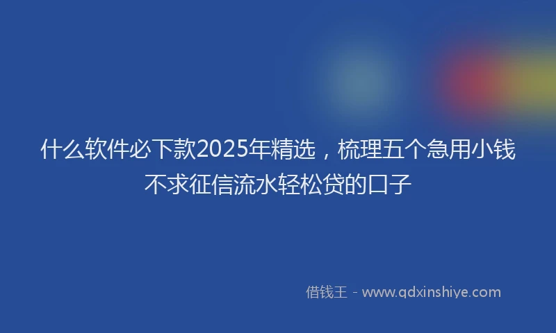 什么软件必下款2025年精选，梳理五个急用小钱不求征信流水轻松贷的口子