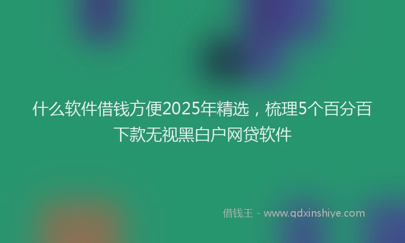什么软件借钱方便2025年精选，梳理5个百分百下款无视黑白户网贷软件