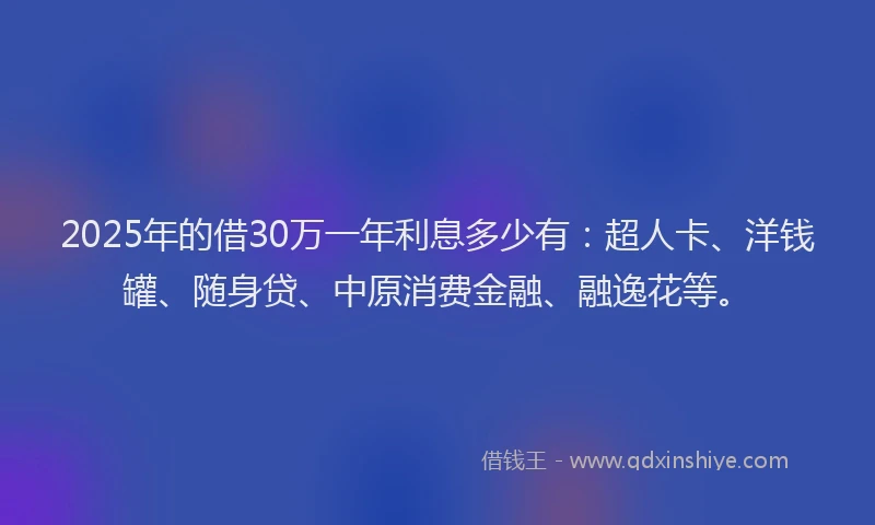 2025年的借30万一年利息多少有：超人卡、洋钱罐、随身贷、中原消费金融、融逸花等。