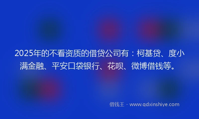 2025年的不看资质的借贷公司有：柯基贷、度小满金融、平安口袋银行、花呗、微博借钱等。