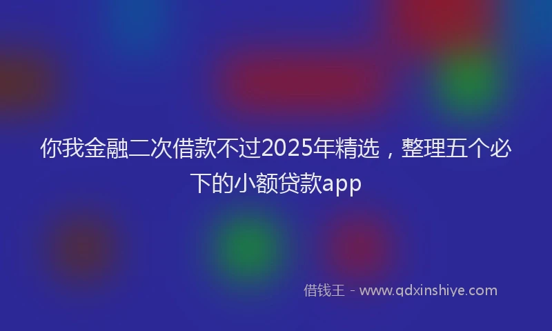 你我金融二次借款不过2025年精选，整理五个必下的小额贷款app