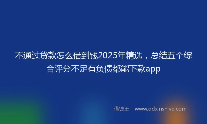 不通过贷款怎么借到钱2025年精选，总结五个综合评分不足有负债都能下款app