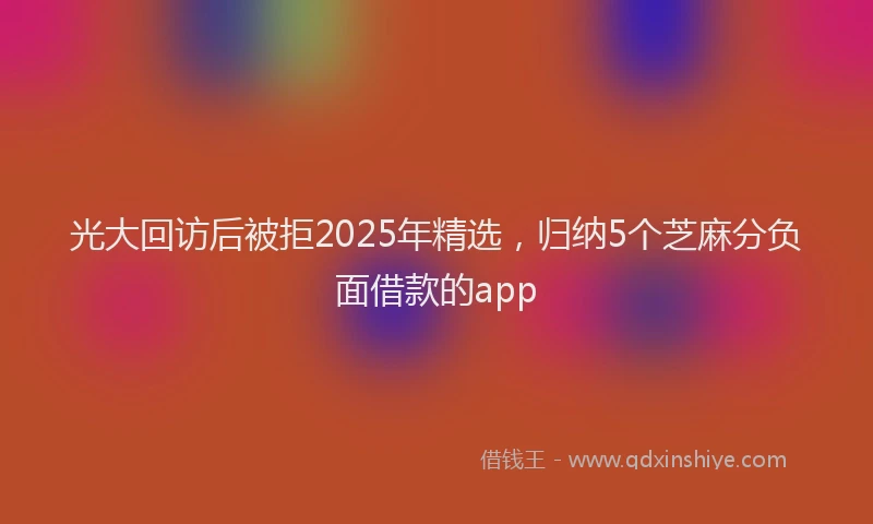 光大回访后被拒2025年精选，归纳5个芝麻分负面借款的app