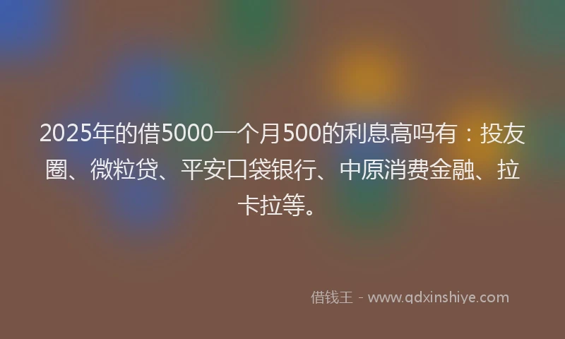 2025年的借5000一个月500的利息高吗有：投友圈、微粒贷、平安口袋银行、中原消费金融、拉卡拉等。