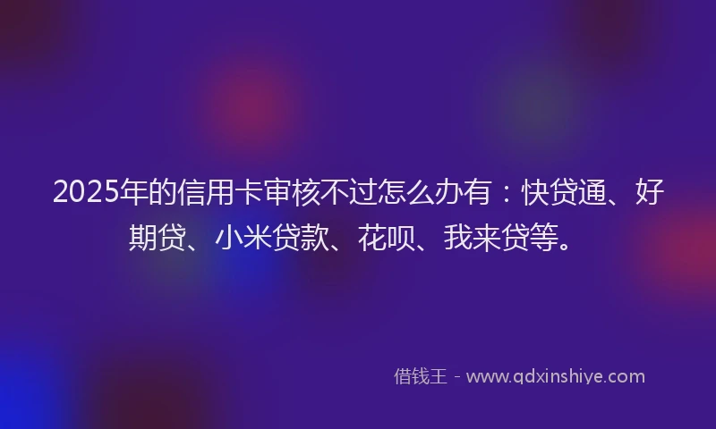 2025年的信用卡审核不过怎么办有：快贷通、好期贷、小米贷款、花呗、我来贷等。