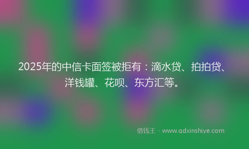 2025年的中信卡面签被拒有：滴水贷、拍拍贷、洋钱罐、花呗、东方汇等。