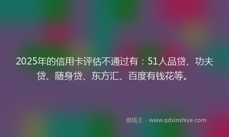 2025年的信用卡评估不通过有：51人品贷、功夫贷、随身贷、东方汇、百度有钱花等。