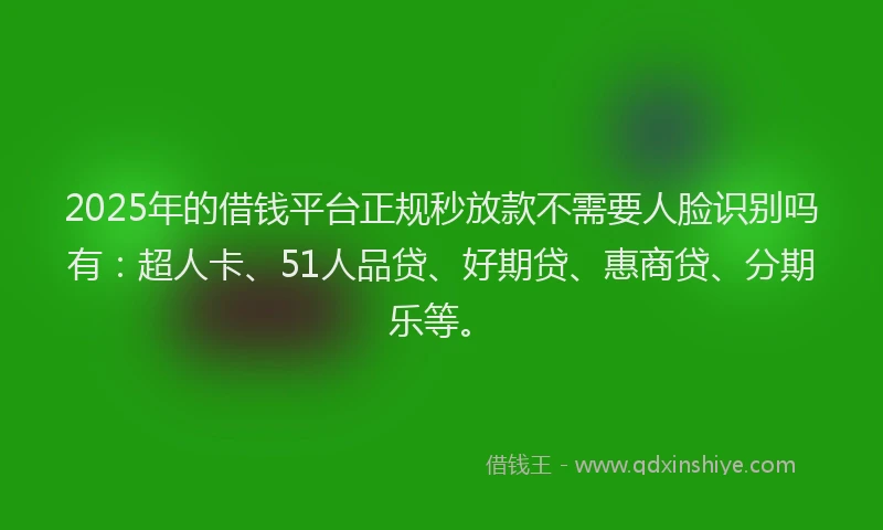 2025年的借钱平台正规秒放款不需要人脸识别吗有：超人卡、51人品贷、好期贷、惠商贷、分期乐等。