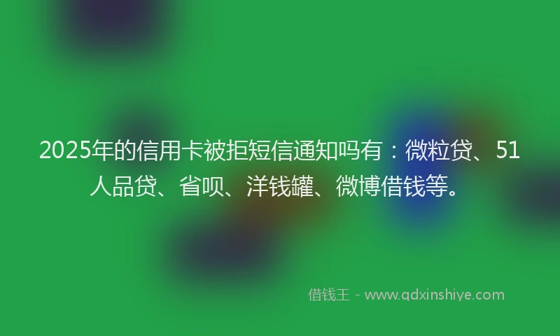 2025年的信用卡被拒短信通知吗有：微粒贷、51人品贷、省呗、洋钱罐、微博借钱等。