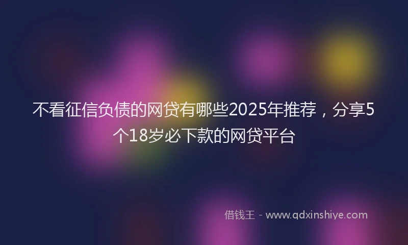 不看征信负债的网贷有哪些2025年推荐，分享5个18岁必下款的网贷平台
