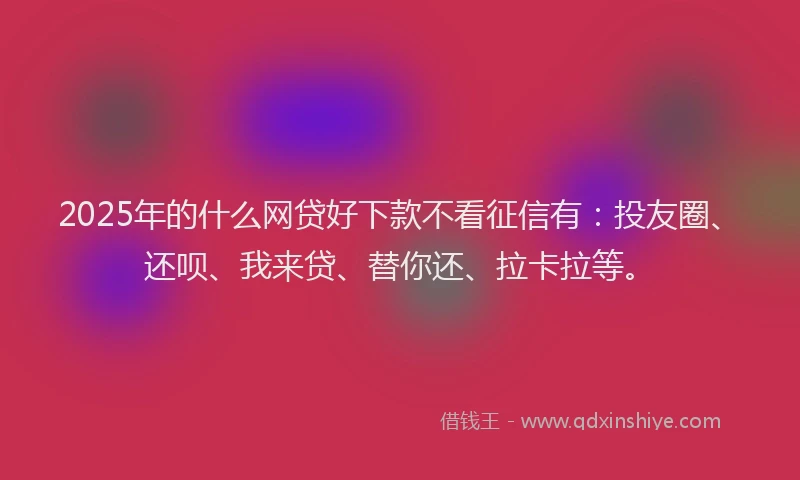 2025年的什么网贷好下款不看征信有：投友圈、还呗、我来贷、替你还、拉卡拉等。