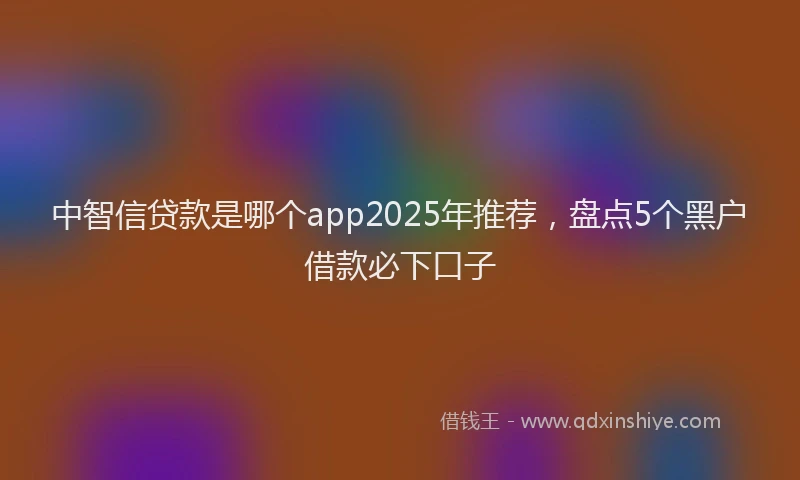 中智信贷款是哪个app2025年推荐，盘点5个黑户借款必下口子
