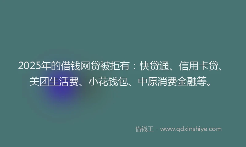 2025年的借钱网贷被拒有：快贷通、信用卡贷、美团生活费、小花钱包、中原消费金融等。