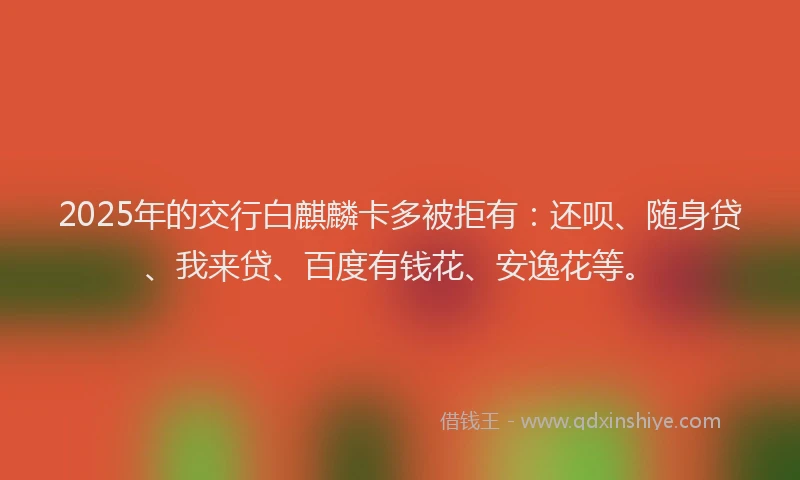 2025年的交行白麒麟卡多被拒有：还呗、随身贷、我来贷、百度有钱花、安逸花等。