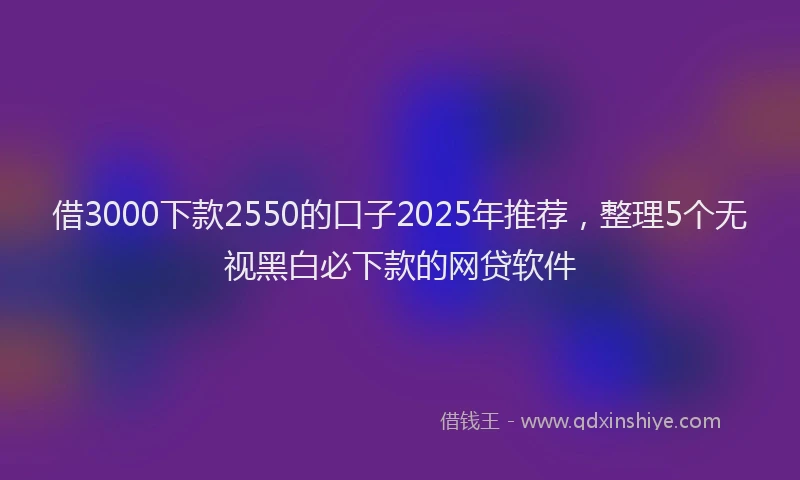 借3000下款2550的口子2025年推荐，整理5个无视黑白必下款的网贷软件