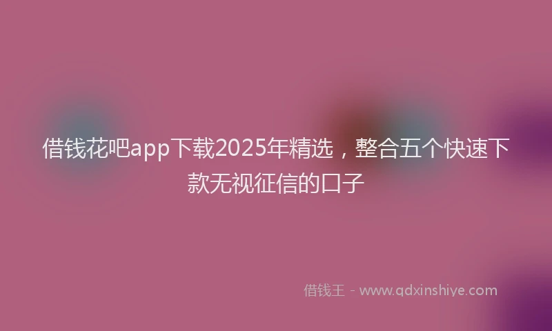 借钱花吧app下载2025年精选，整合五个快速下款无视征信的口子