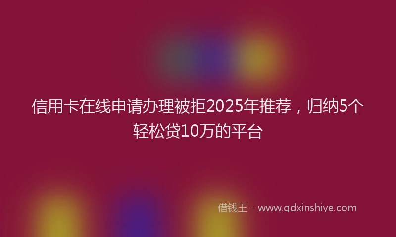 信用卡在线申请办理被拒2025年推荐，归纳5个轻松贷10万的平台
