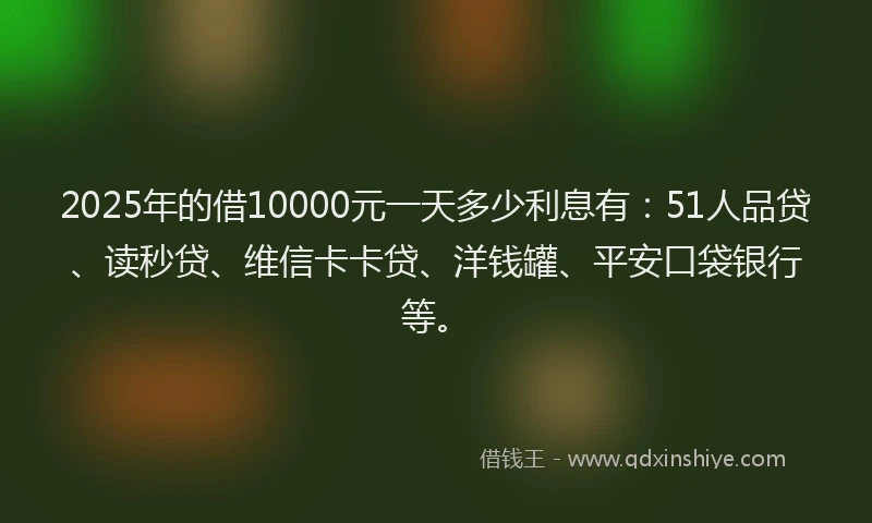 2025年的借10000元一天多少利息有：51人品贷、读秒贷、维信卡卡贷、洋钱罐、平安口袋银行等。