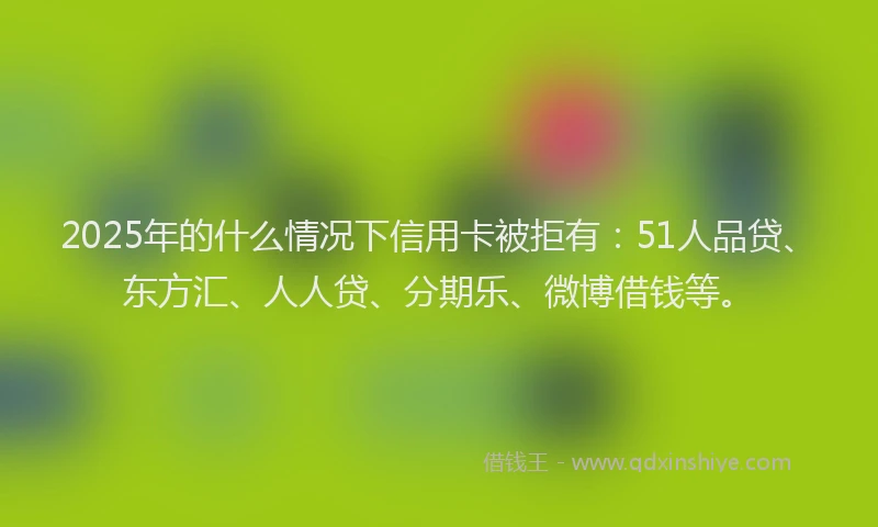 2025年的什么情况下信用卡被拒有：51人品贷、东方汇、人人贷、分期乐、微博借钱等。