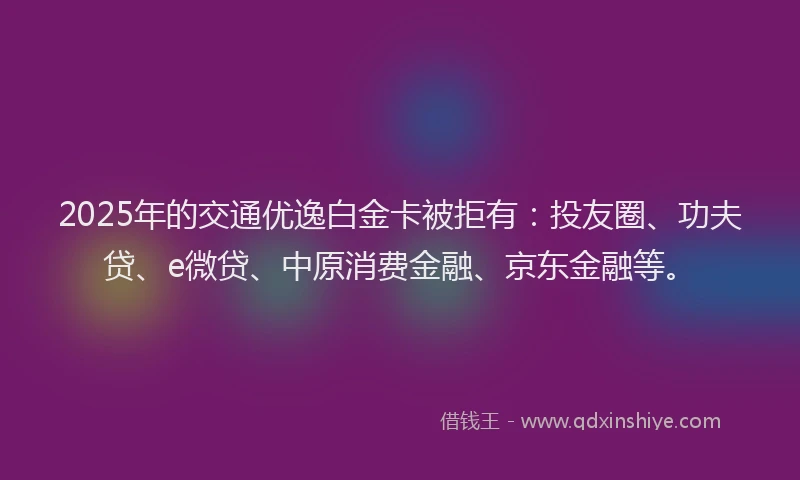 2025年的交通优逸白金卡被拒有：投友圈、功夫贷、e微贷、中原消费金融、京东金融等。