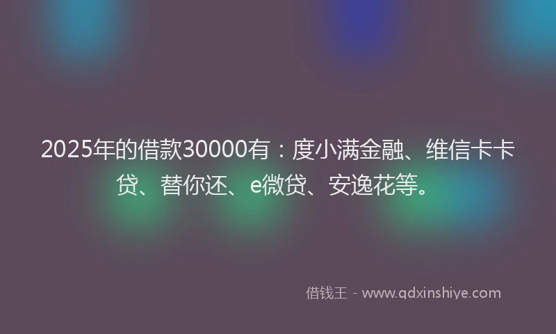 2025年的借款30000有：度小满金融、维信卡卡贷、替你还、e微贷、安逸花等。