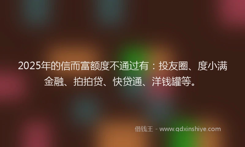 2025年的信而富额度不通过有：投友圈、度小满金融、拍拍贷、快贷通、洋钱罐等。