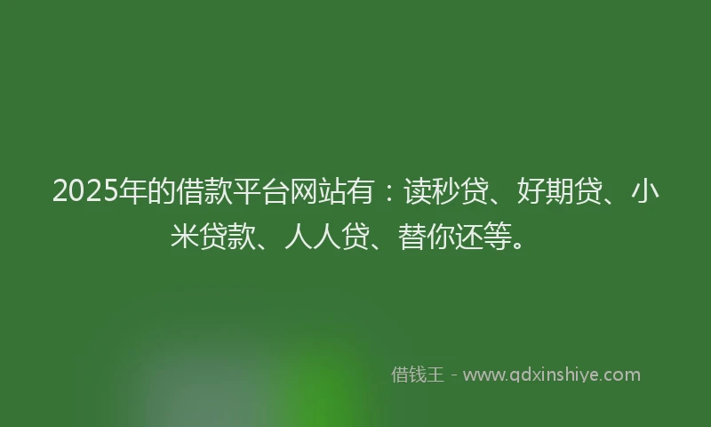 2025年的借款平台网站有：读秒贷、好期贷、小米贷款、人人贷、替你还等。