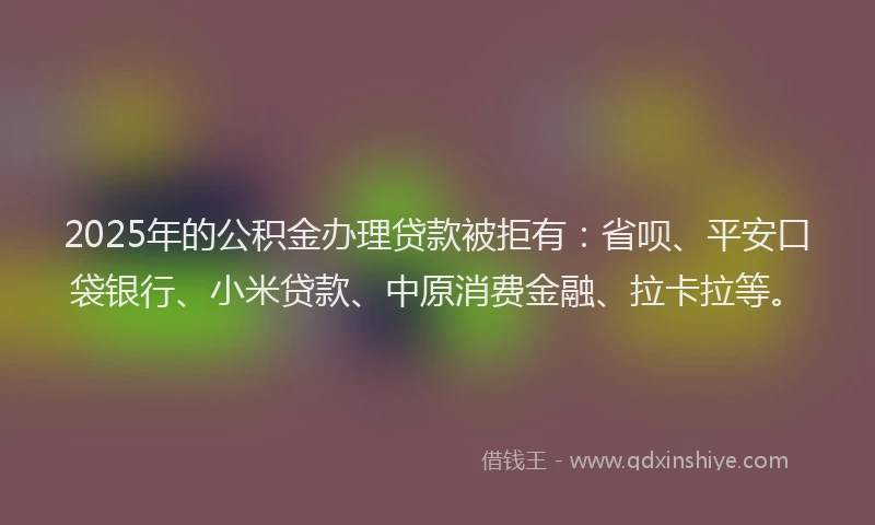 2025年的公积金办理贷款被拒有：省呗、平安口袋银行、小米贷款、中原消费金融、拉卡拉等。