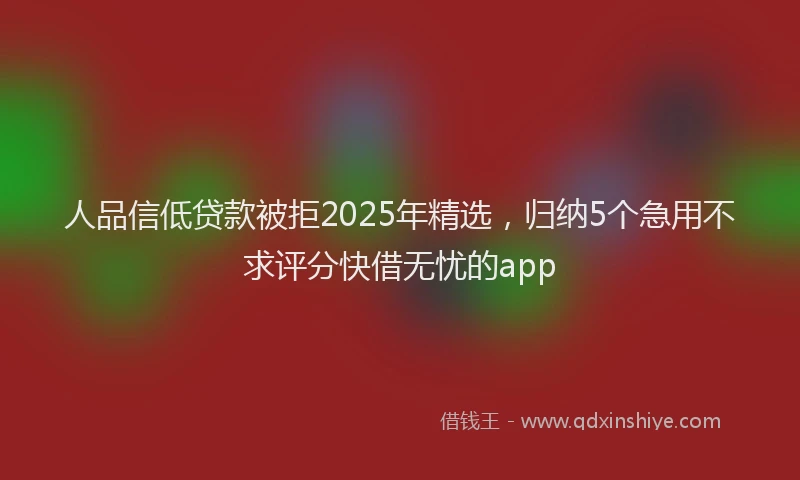 人品信低贷款被拒2025年精选，归纳5个急用不求评分快借无忧的app