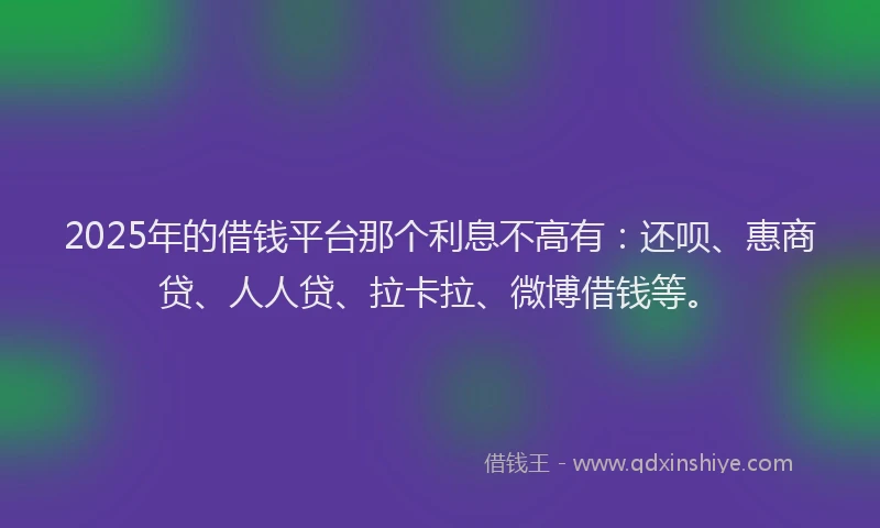 2025年的借钱平台那个利息不高有：还呗、惠商贷、人人贷、拉卡拉、微博借钱等。